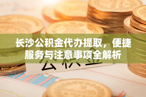 机会长沙公积金代办提取，便捷服务与注意事项全解析