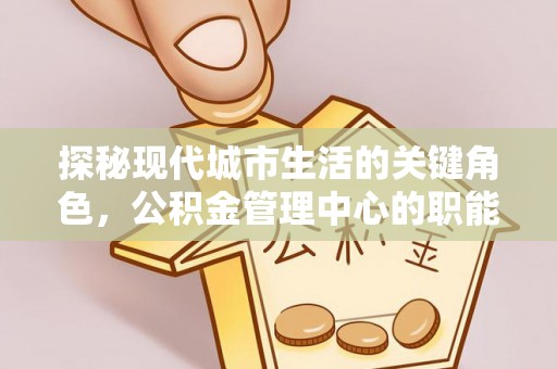 机会探秘现代城市生活的关键角色，公积金管理中心的职能与影响