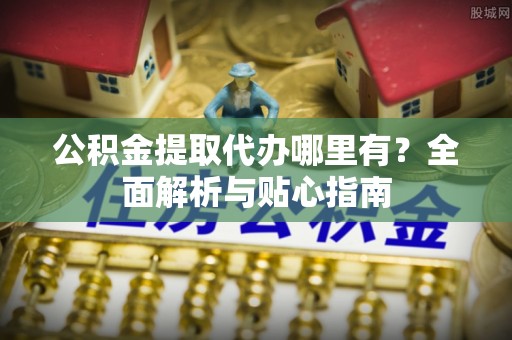 机会公积金提取代办哪里有？全面解析与贴心指南