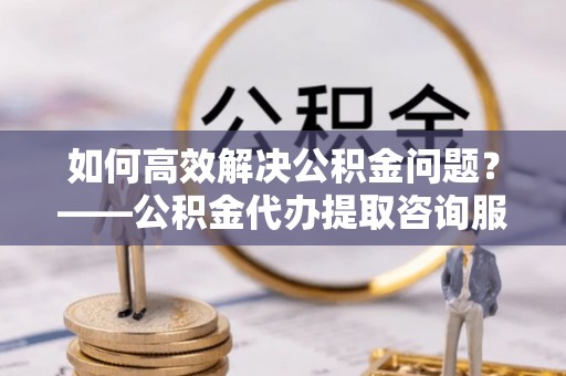 机会如何高效解决公积金问题？——公积金代办提取咨询服务指南