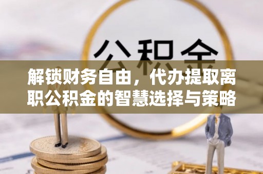 机会解锁财务自由，代办提取离职公积金的智慧选择与策略