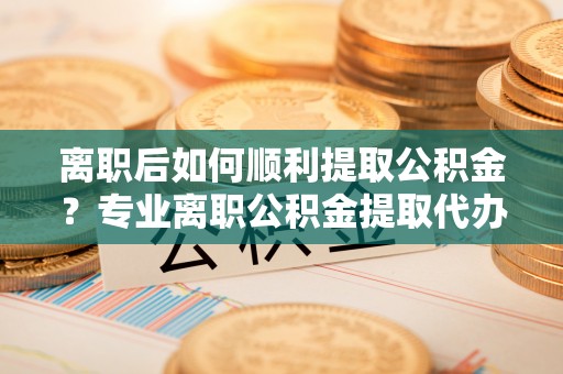 机会离职后如何顺利提取公积金？专业离职公积金提取代办服务指南