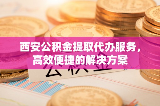 机会西安公积金提取代办服务，高效便捷的解决方案