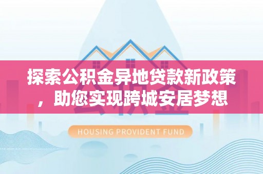 机会探索公积金异地贷款新政策，助您实现跨城安居梦想