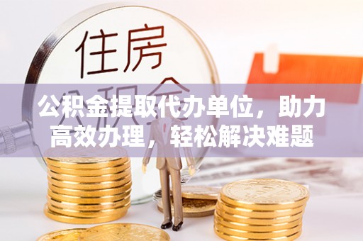 机会公积金提取代办单位，助力高效办理，轻松解决难题