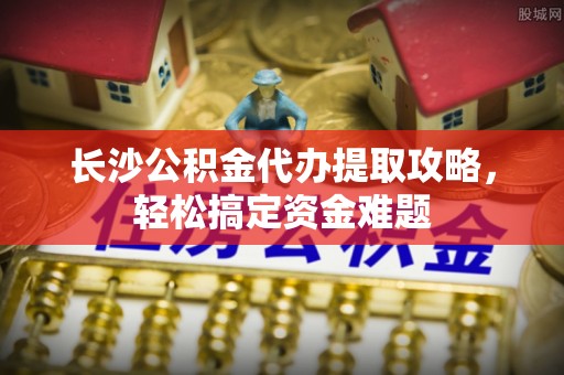 机会长沙公积金代办提取攻略，轻松搞定资金难题