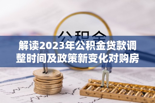 机会解读2023年公积金贷款调整时间及政策新变化对购房的影响