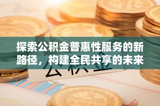 机会探索公积金普惠性服务的新路径，构建全民共享的未来
