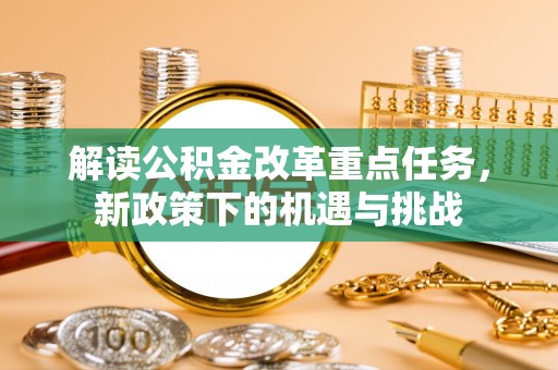 机会解读公积金改革重点任务，新政策下的机遇与挑战