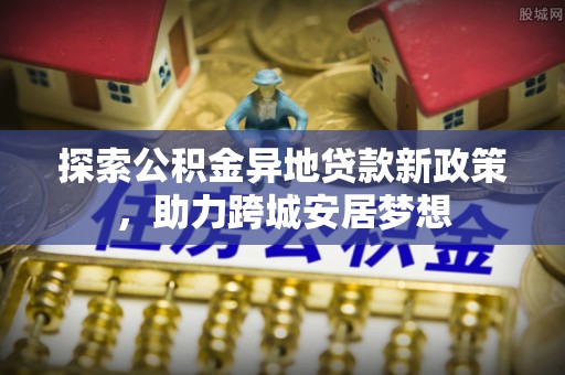机会探索公积金异地贷款新政策，助力跨城安居梦想