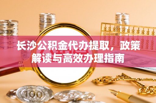 机会长沙公积金代办提取，政策解读与高效办理指南