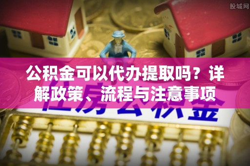 机会公积金可以代办提取吗？详解政策、流程与注意事项