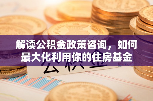 机会解读公积金政策咨询，如何最大化利用你的住房基金