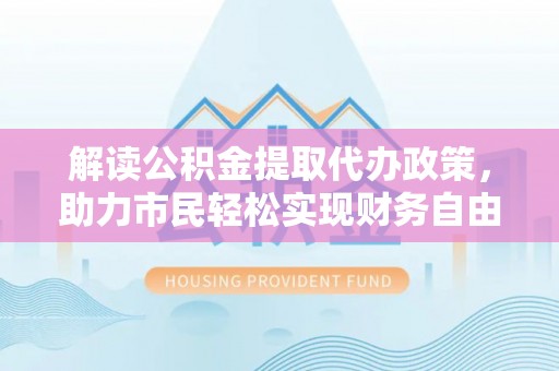 机会解读公积金提取代办政策，助力市民轻松实现财务自由